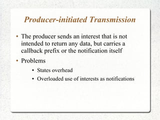 Producer-initiated Transmission
● The producer sends an interest that is not
intended to return any data, but carries a
callback prefix or the notification itself
● Problems
● States overhead
● Overloaded use of interests as notifications
 