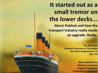 It	
  started	
  out	
  as	
  a	
  
   small	
  tremor	
  on	
  
the	
  lower	
  decks...
   About	
  PubSub	
  and	
  how	
  the	
  
transport	
  industry	
  really	
  needs	
  
               an	
  upgrade.	
  Really.

                                    Per	
  Olof	
  Arnäs
             Chalmers	
  University	
  of	
  Technology
                  per-­‐olof.arnas@chalmers.se
                                               @Dr_PO


                            Slides	
  published	
  to	
  
                           slideshare.net/poar
                           Images	
  CC-­‐licensed,	
  
                       a<ribu=on	
  in	
  comments
 