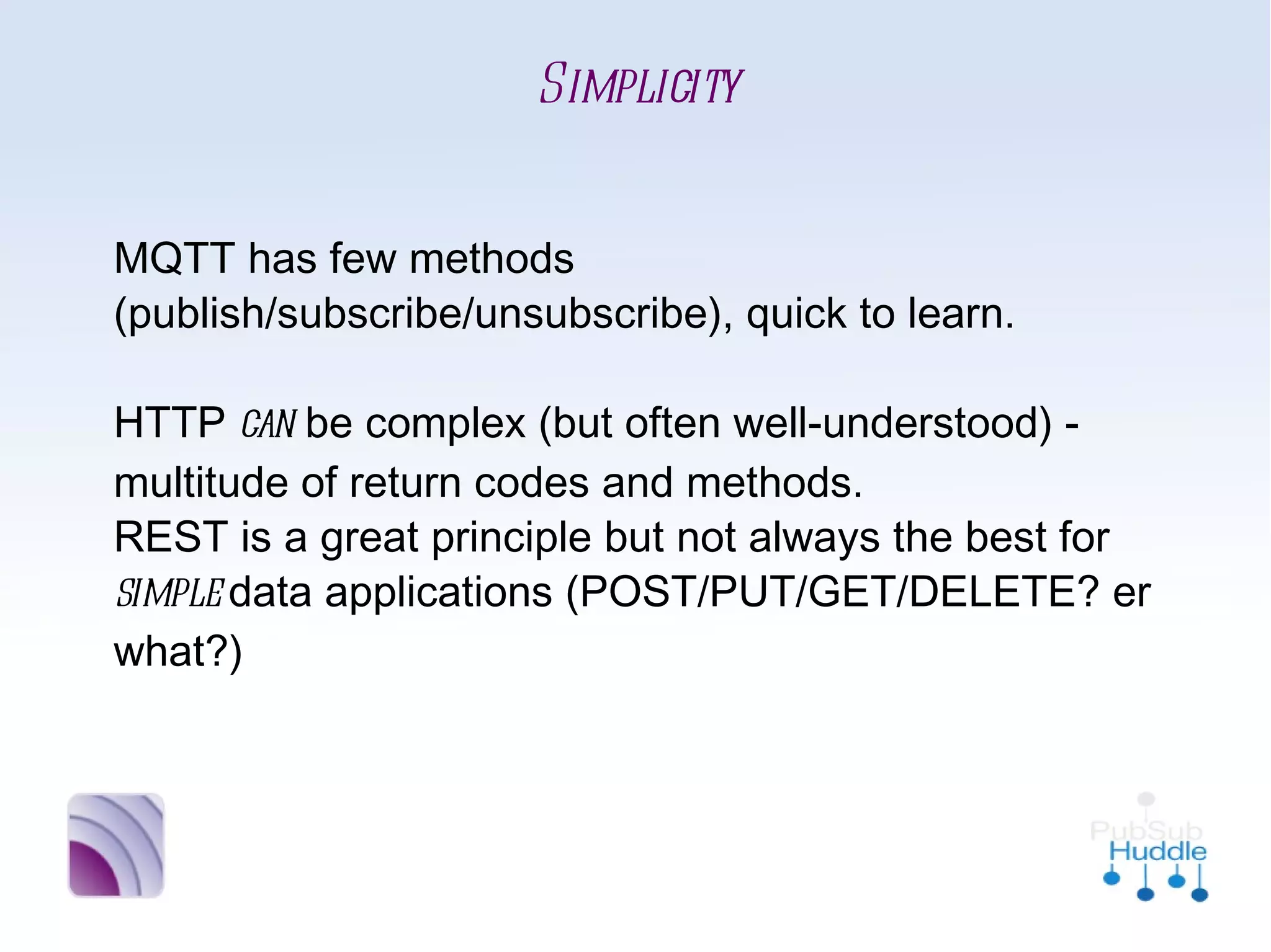 Simplicity


MQTT has few methods
(publish/subscribe/unsubscribe), quick to learn.

HTTP can be complex (but often well-understood)
- multitude of return codes and methods. 
REST is a great principle but not always the best
for simple data applications
(POST/PUT/GET/DELETE? er what?)
 