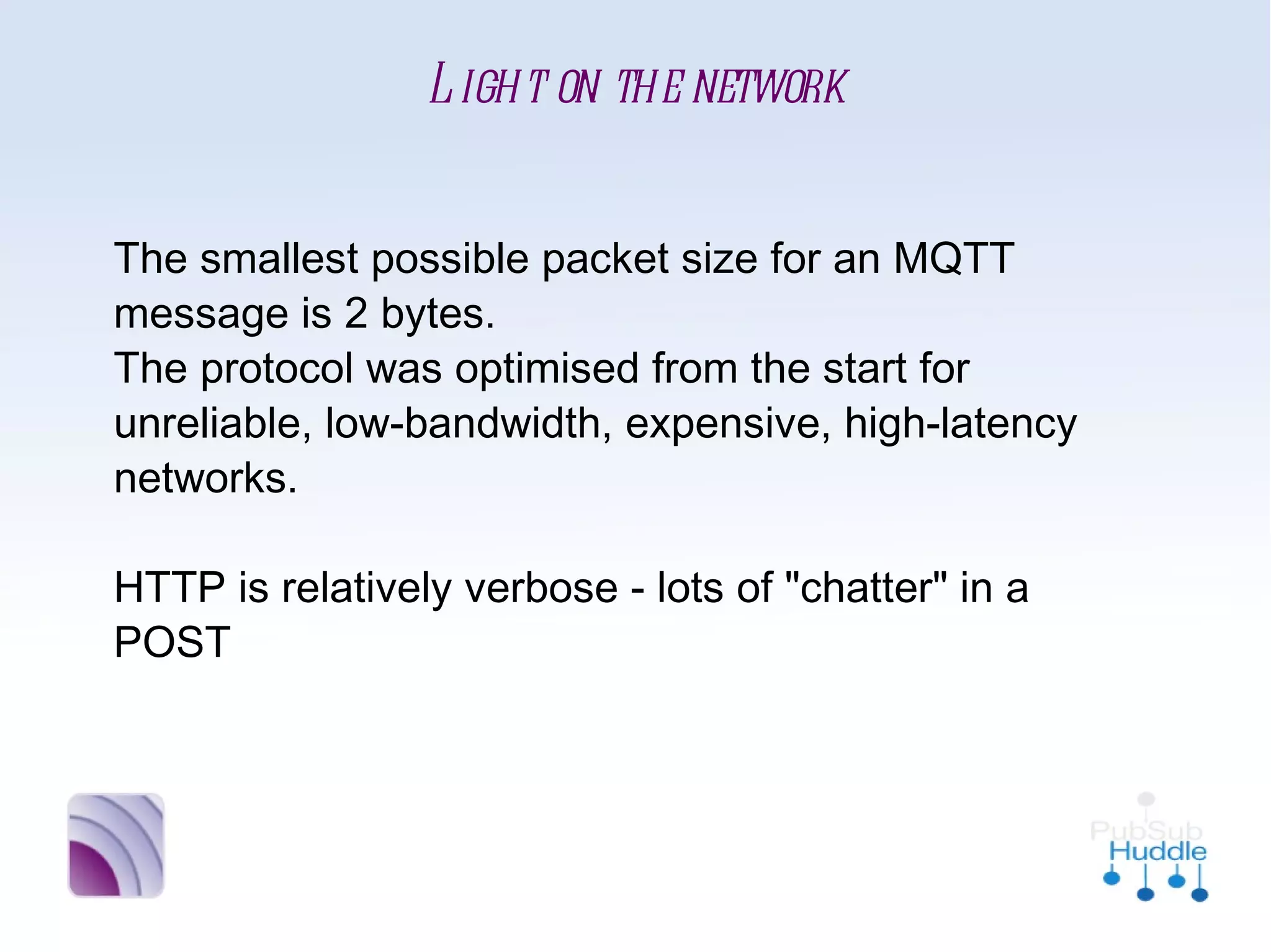 Light on the network


The smallest possible packet size for an MQTT
message is 2 bytes. 
The protocol was optimised from the start for
unreliable, low-bandwidth, expensive, high-
latency networks.

HTTP is relatively verbose - lots of "chatter" in a
POST
 