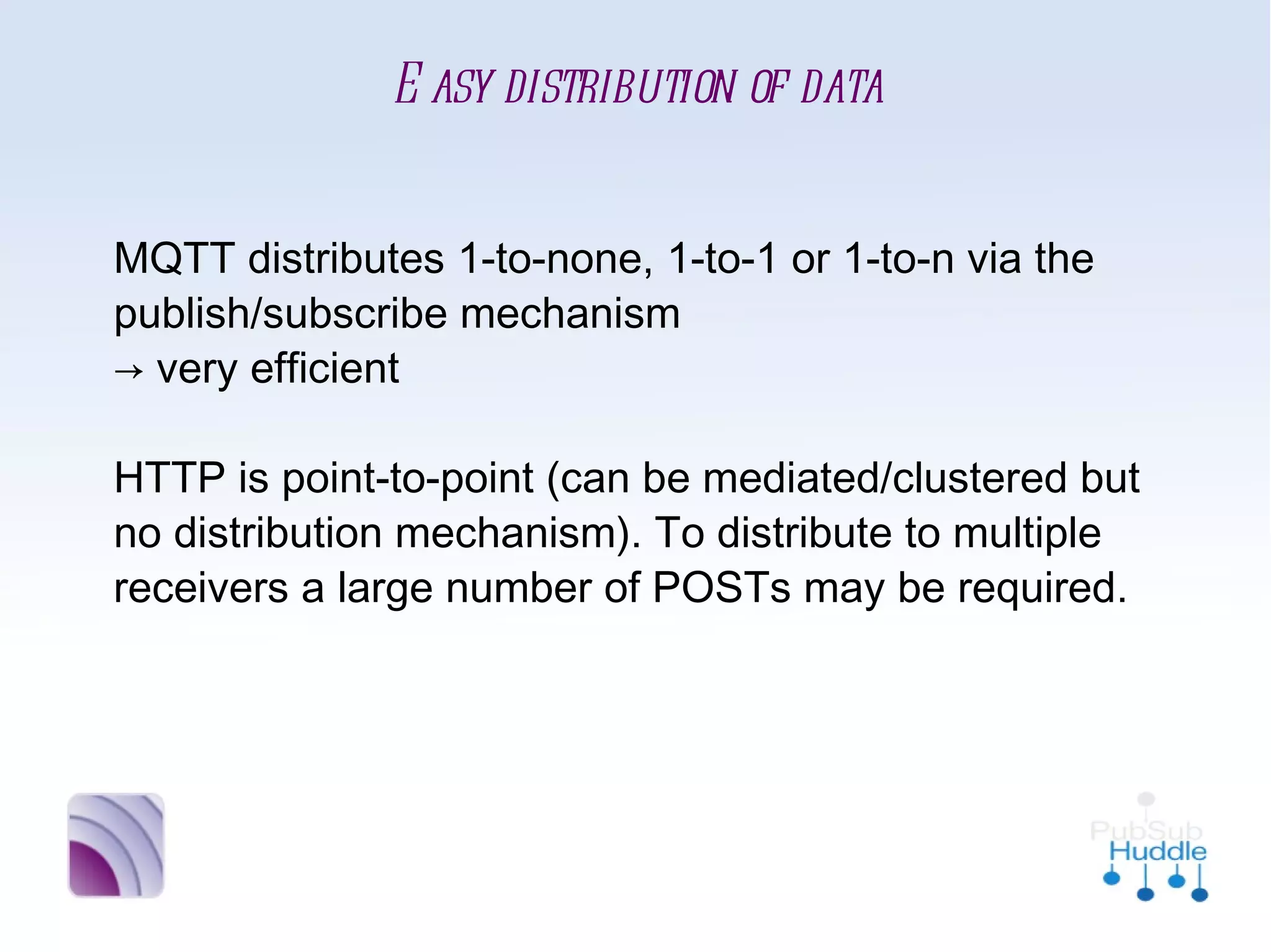 Easy distribution of data


MQTT distributes 1-to-none, 1-to-1 or 1-to-n
via the publish/subscribe mechanism
→ very efficient

HTTP is point-to-point (can be
mediated/clustered but no distribution
mechanism). To distribute to multiple receivers a
large number of POSTs may be required.
 