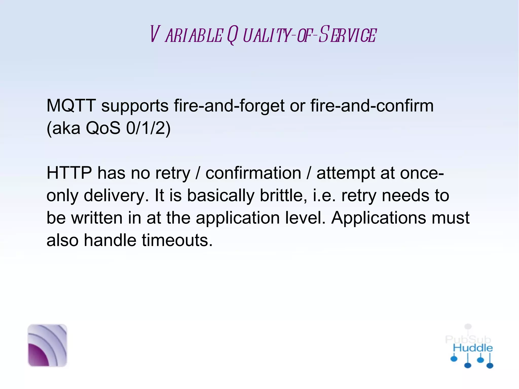 Variable Quality-of-Service


MQTT supports fire-and-forget or fire-and-
confirm (aka QoS 0/1/2)

HTTP has no retry / confirmation / attempt at
once-only delivery. It is basically brittle, i.e. retry
needs to be written in at the application level.
Applications must also handle timeouts.
 