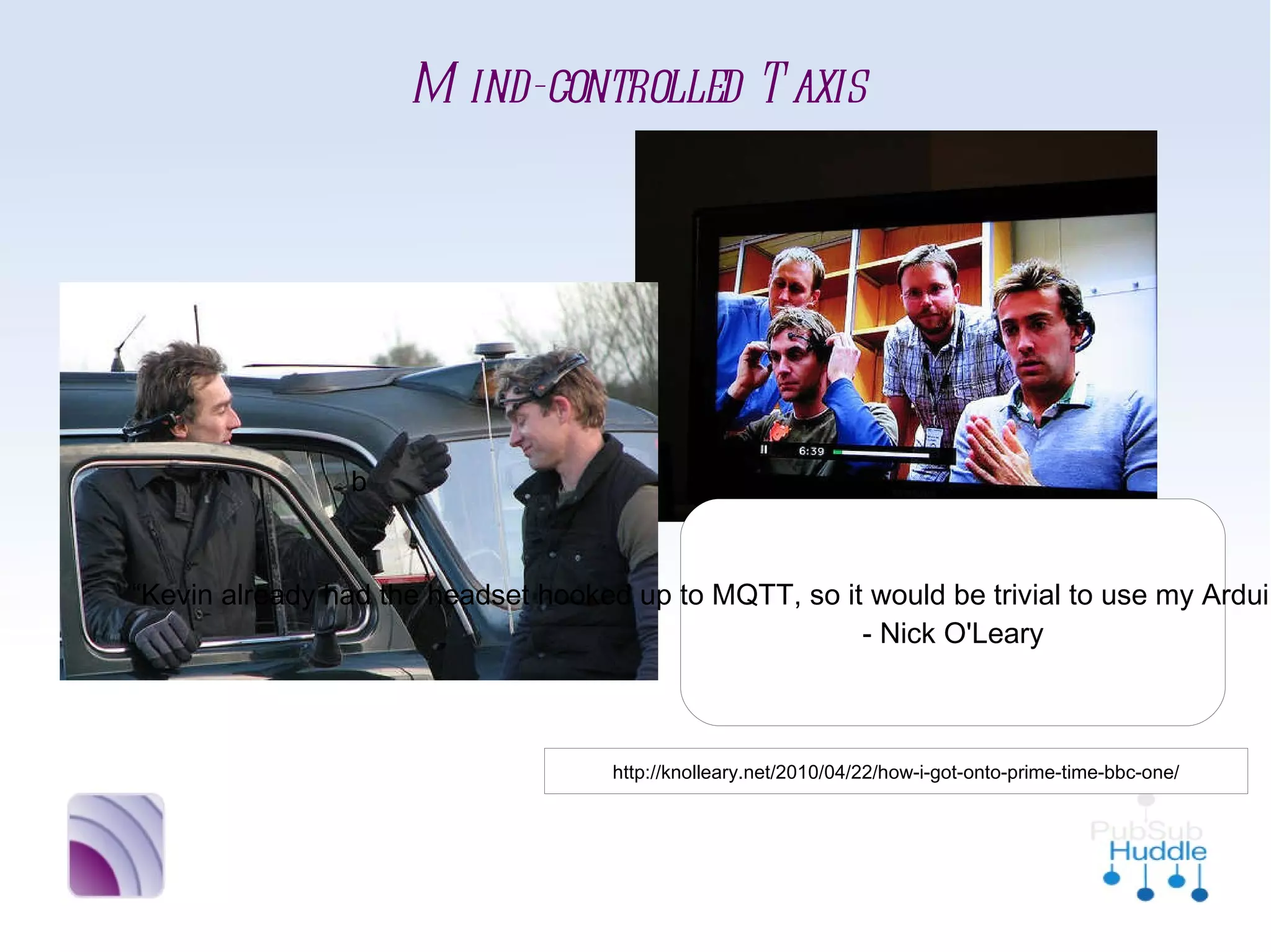 Mind-controlled Taxis




 b

                       “Kevin already had the headset
                     hooked up to MQTT, so it would be
                       trivial to use my Arduino MQTT
                       library to get them all talking.”
                                 - Nick O'Leary


       http://knolleary.net/2010/04/22/how-i-got-onto-prime-time-bbc-one/
 