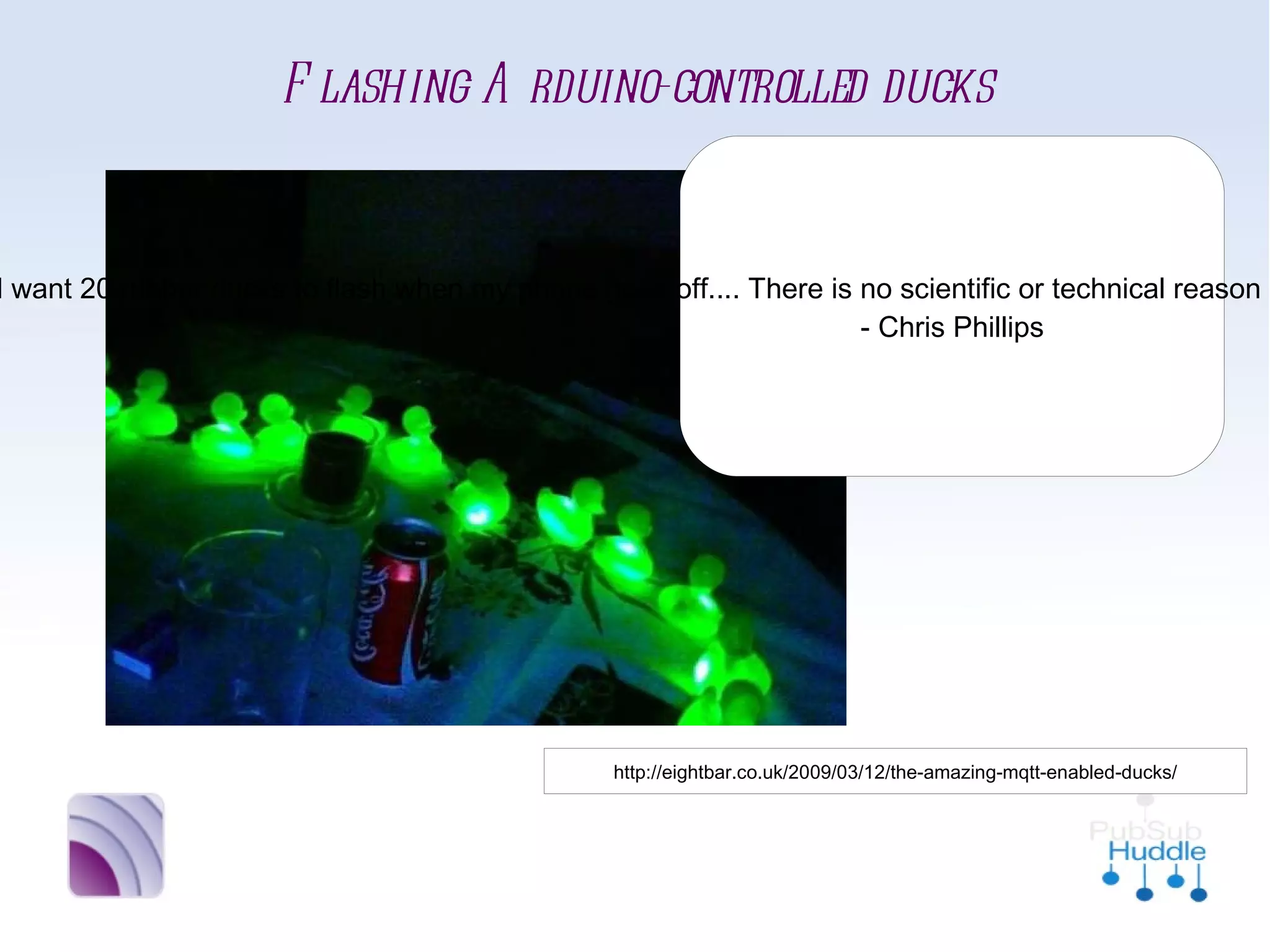 Flashing Arduino-controlled ducks
                                “Now, you may wonder why I
                              would want 20 rubber ducks to
                             flash when my phone goes off....
                             There is no scientific or technical
                             reason in itself. I just had a Mini
                              Cooper’s worth of rubber ducks
                               sitting around, unemployed.”
                                       - Chris Phillips




              http://eightbar.co.uk/2009/03/12/the-amazing-mqtt-enabled-ducks/
 