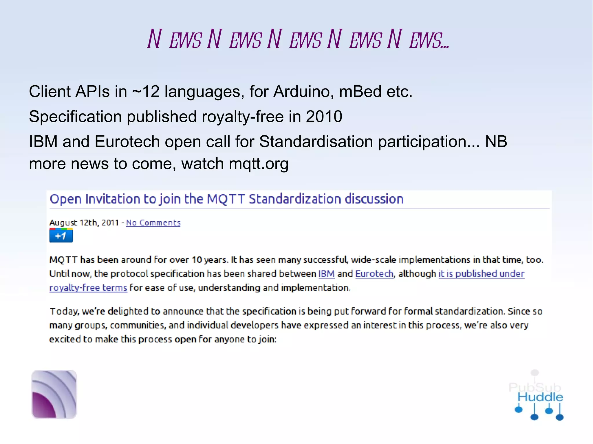News News News News News...
■   Client APIs in ~12 languages, for Arduino, mBed etc.
■   Specification published royalty-free in 2010
■   IBM and Eurotech open call for Standardisation
    participation... NB more news to come, watch mqtt.org
 
