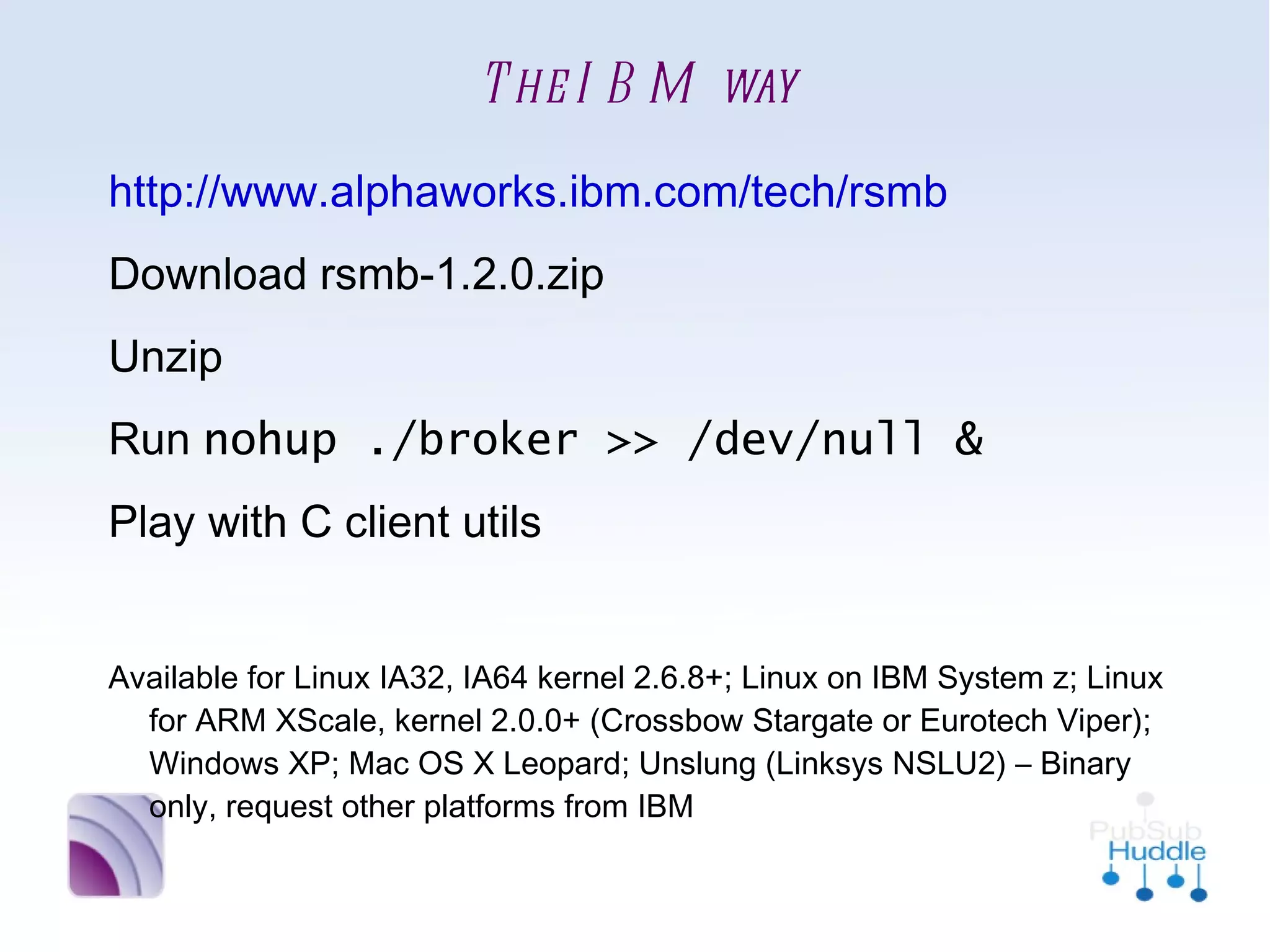 The IBM way
•
    http://www.alphaworks.ibm.com/tech/rsmb
•
    Download rsmb-1.2.0.zip
•
    Unzip
•
    Run nohup ./broker >> /dev/null &
•
    Play with C client utils

•
    Available for Linux IA32, IA64 kernel 2.6.8+; Linux on IBM
      System z; Linux for ARM XScale, kernel 2.0.0+ (Crossbow
      Stargate or Eurotech Viper); Windows XP; Mac OS X Leopard;
      Unslung (Linksys NSLU2) – Binary only, request other
      platforms from IBM
 