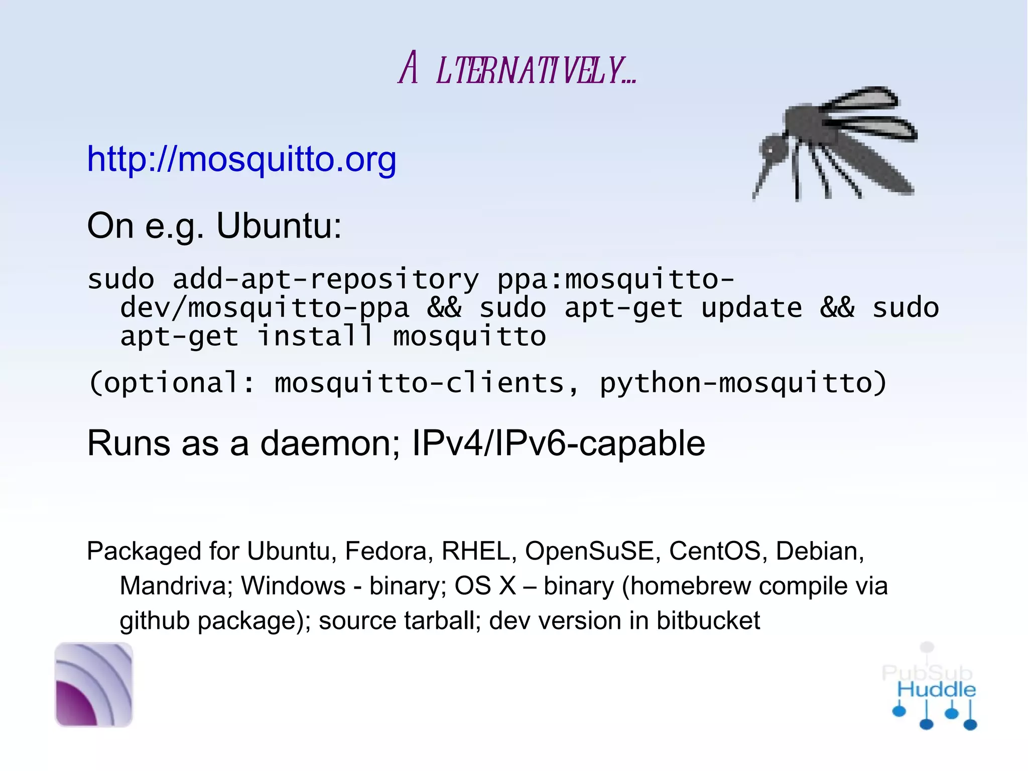 Alternatively...
•
    http://mosquitto.org
•
    On e.g. Ubuntu:
    sudo add-apt-repository ppa:mosquitto-
      dev/mosquitto-ppa && sudo apt-get update &&
      sudo apt-get install mosquitto
    (optional: mosquitto-clients, python-mosquitto)
•
    Runs as a daemon; IPv4/IPv6-capable

•
    Packaged for Ubuntu, Fedora, RHEL, OpenSuSE, CentOS, Debian,
      Mandriva; Windows - binary; OS X – binary (homebrew compile
      via github package); source tarball; dev version in bitbucket
 