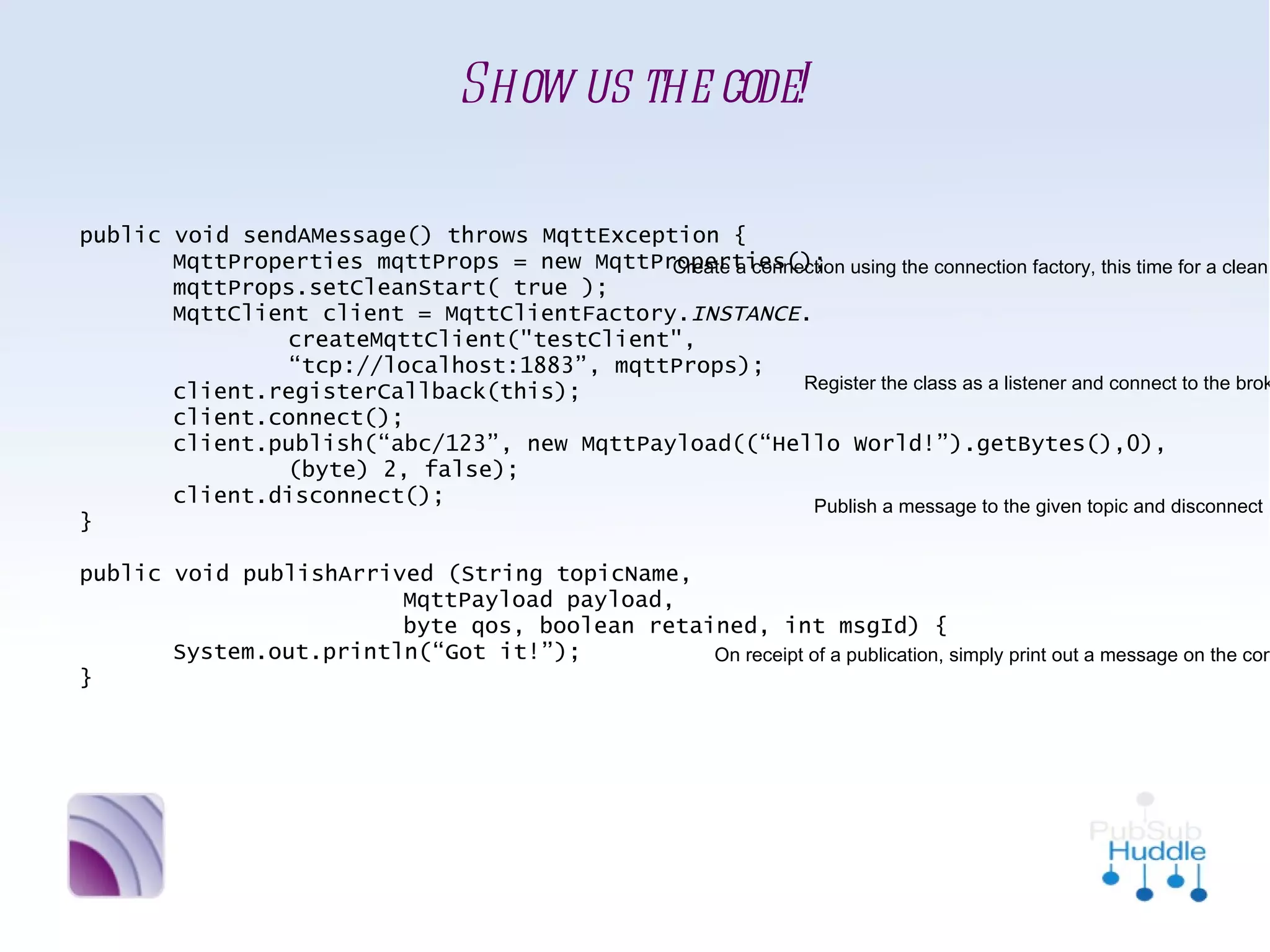 Show us the code!

public void sendAMessage() throws MqttException {
       MqttProperties mqttProps = new MqttProperties();     Create a connection using the
       mqttProps.setCleanStart( true );                     connection factory, this time
       MqttClient client = MqttClientFactory. INSTANCE.     for a clean starting client
               createMqttClient("testClient",
               “tcp://localhost:1883”, mqttProps);
                                                           Register the class as a listener and
       client.registerCallback(this);
                                                           connect to the broker
       client.connect();
       client.publish(“abc/123”, new MqttPayload((“Hello World!”).getBytes(),0),
               (byte) 2, false);
       client.disconnect();                                   Publish a message to the
}                                                             given topic and disconnect

public void publishArrived (String topicName,
                        MqttPayload payload,
                        byte qos, boolean retained, int msgId) {
       System.out.println(“Got it!”);                                       On receipt of a
}                                                                           publication, simply
                                                                            print out a message on
                                                                            the console to say we
                                                                            received it
 