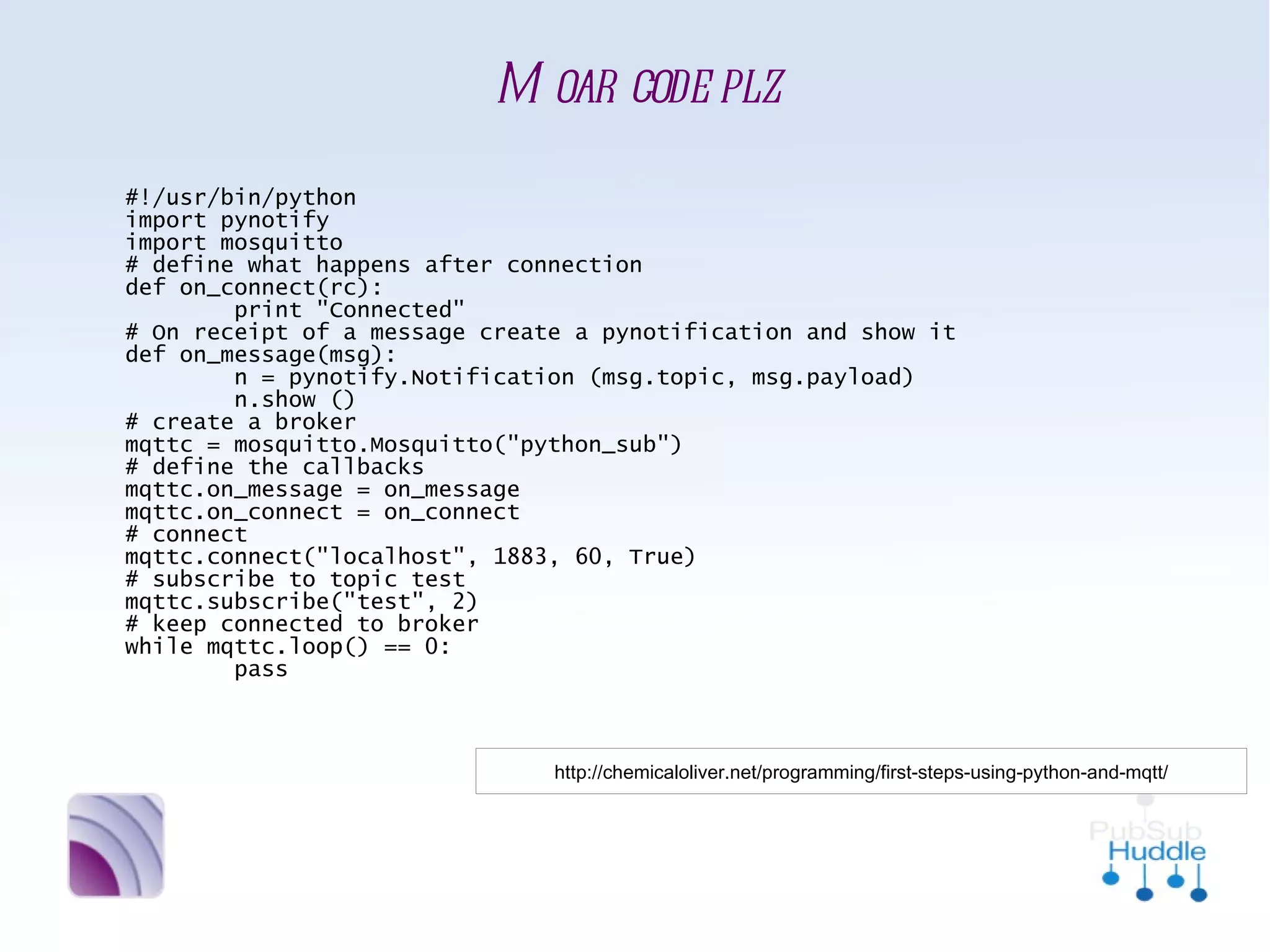 Moar code plz
#!/usr/bin/python
import pynotify
import mosquitto
# define what happens after connection
def on_connect(rc):
        print "Connected"
# On receipt of a message create a pynotification and show it
def on_message(msg):
        n = pynotify.Notification (msg.topic, msg.payload)
        n.show ()
# create a broker
mqttc = mosquitto.Mosquitto("python_sub")
# define the callbacks
mqttc.on_message = on_message
mqttc.on_connect = on_connect
# connect
mqttc.connect("localhost", 1883, 60, True)
# subscribe to topic test
mqttc.subscribe("test", 2)
# keep connected to broker
while mqttc.loop() == 0:
        pass



                           http://chemicaloliver.net/programming/first-steps-using-python-and-mqtt/
 