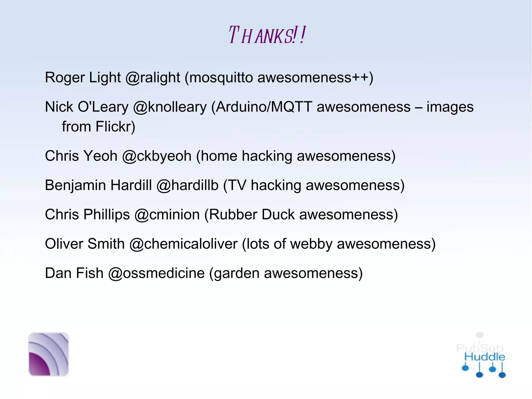 Thanks!!
•
    Roger Light @ralight (mosquitto awesomeness++)
•
    Nick O'Leary @knolleary (Arduino/MQTT awesomeness –
      images from Flickr)
•
    Chris Yeoh @ckbyeoh (home hacking awesomeness)
•
    Benjamin Hardill @hardillb (TV hacking awesomeness)
•
    Chris Phillips @cminion (Rubber Duck awesomeness)
•
    Oliver Smith @chemicaloliver (lots of webby awesomeness)
•
    Dan Fish @ossmedicine (garden awesomeness)
 