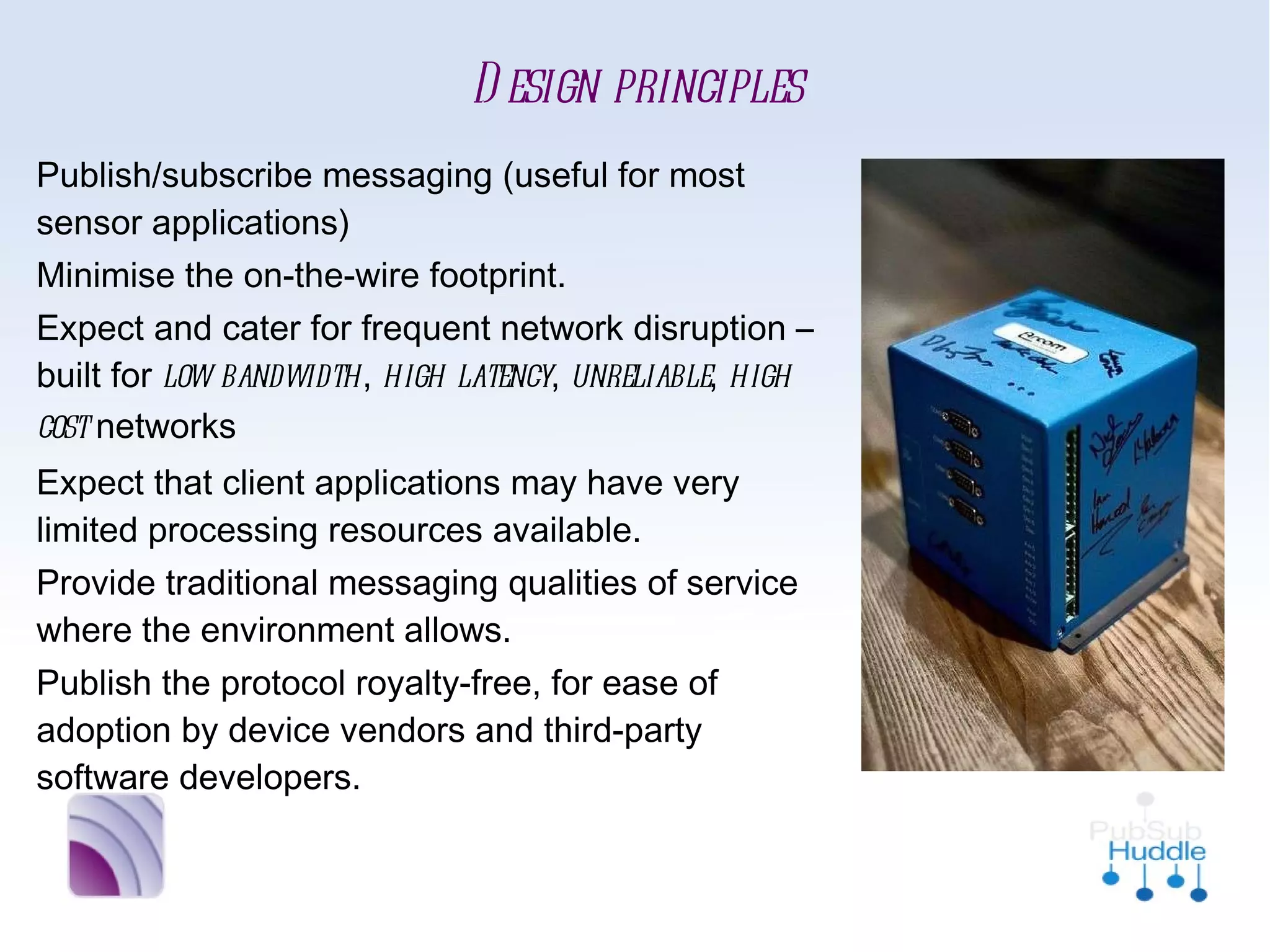 Design principles
■   Publish/subscribe messaging (useful for
    most sensor applications)
■   Minimise the on-the-wire footprint.
■   Expect and cater for frequent network
    disruption – built for low bandwidth, high
    latency, unreliable, high cost networks
■   Expect that client applications may have
    very limited processing resources available.
■   Provide traditional messaging qualities of
    service where the environment allows.
■   Publish the protocol royalty-free, for ease
    of adoption by device vendors and third-
    party software developers.
 