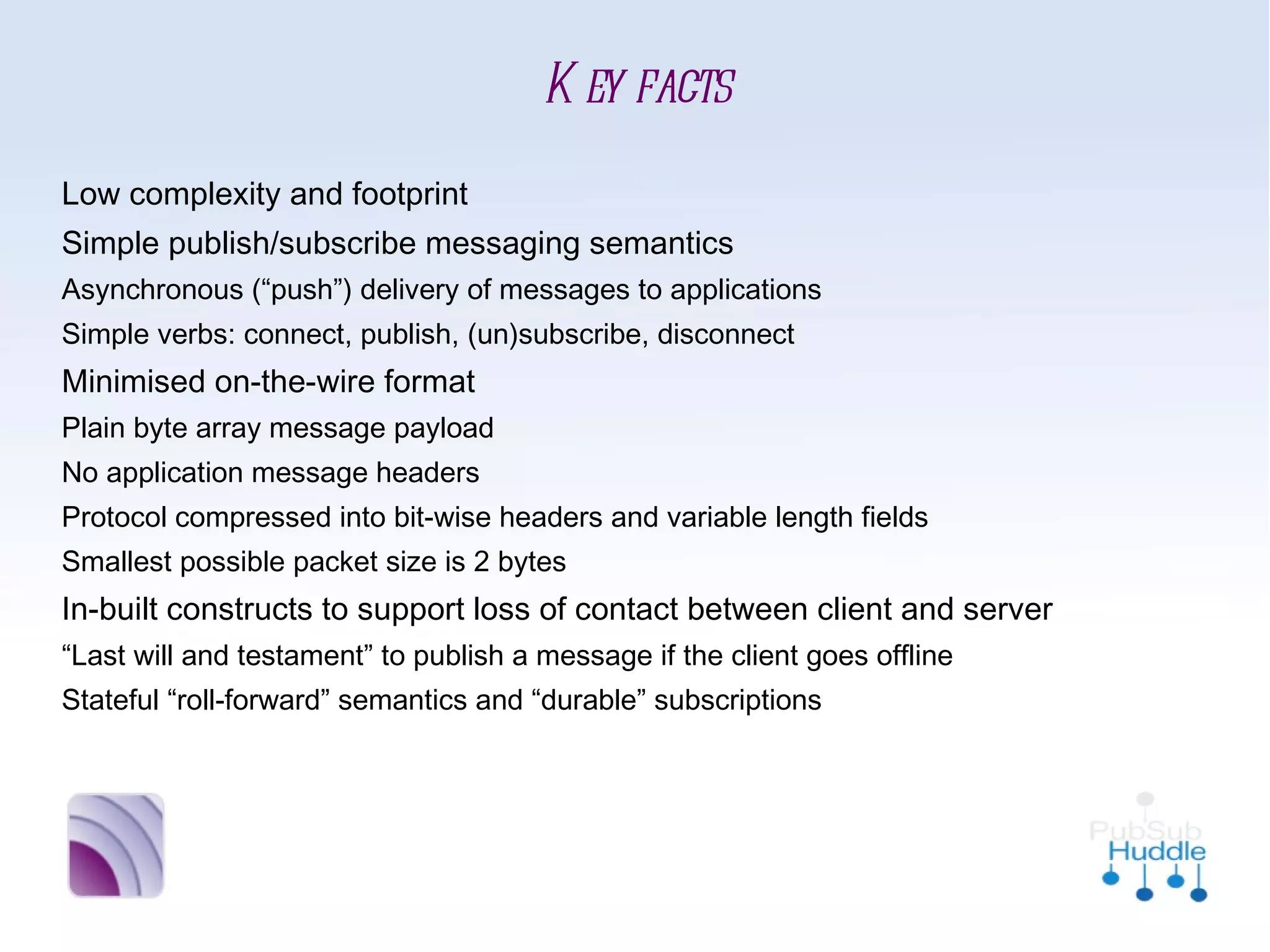 Key facts
■   Low complexity and footprint
■   Simple publish/subscribe messaging semantics
        
             Asynchronous (“push”) delivery of messages to applications
        
             Simple verbs: connect, publish, (un)subscribe, disconnect

    Minimised on-the-wire format
        
             Plain byte array message payload
        
             No application message headers
        
             Protocol compressed into bit-wise headers and variable length
             fields
        
             Smallest possible packet size is 2 bytes
■   In-built constructs to support loss of contact between client and
    server
        
             “Last will and testament” to publish a message if the client goes
             offline
        
             Stateful “roll-forward” semantics and “durable” subscriptions
 