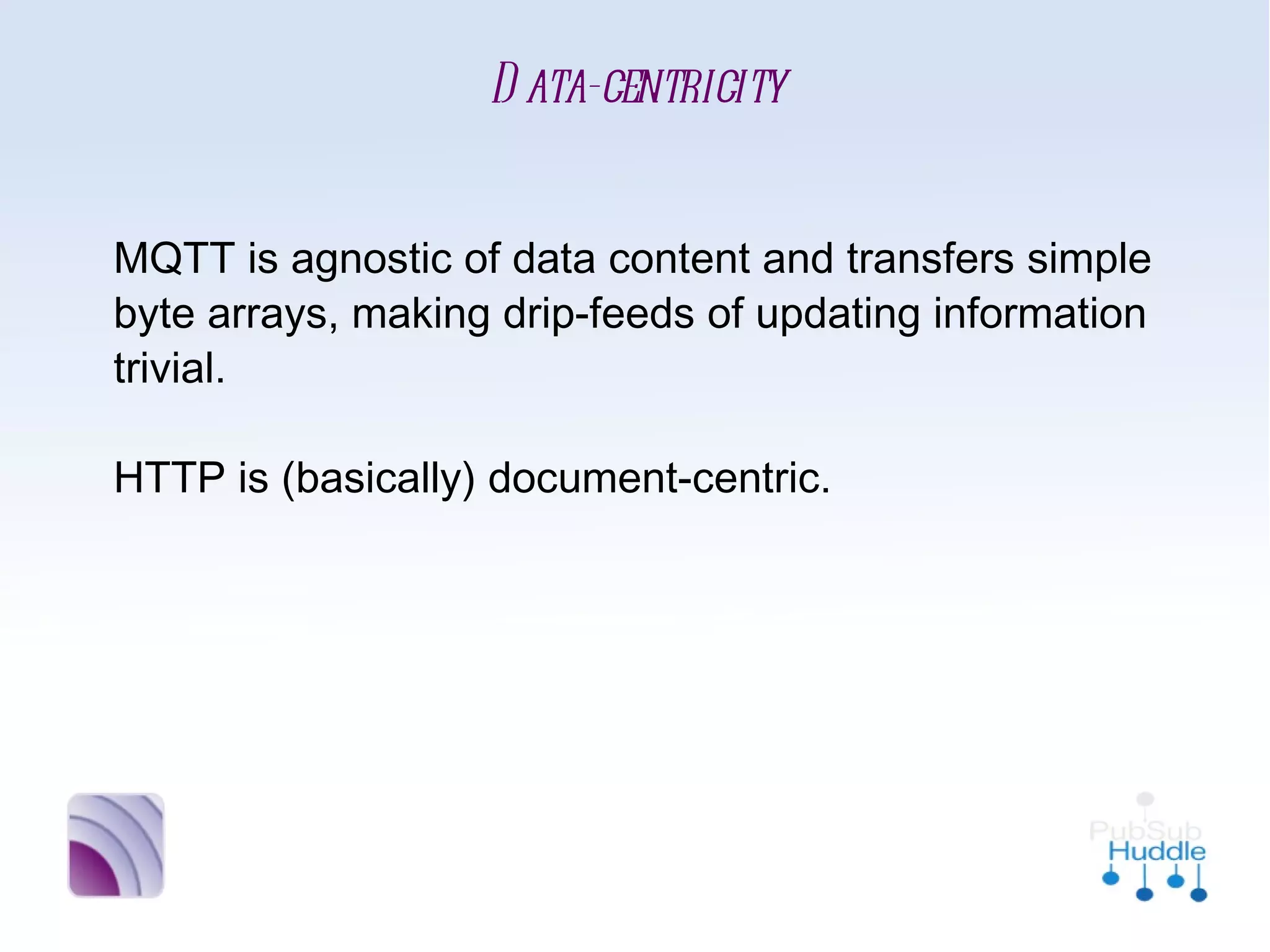 Data-centricity


MQTT is agnostic of data content and transfers
simple byte arrays, making drip-feeds of
updating information trivial.

HTTP is (basically) document-centric.
 
