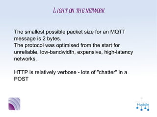 Light on the network


The smallest possible packet size for an MQTT
message is 2 bytes. 
The protocol was optimised from the start for
unreliable, low-bandwidth, expensive, high-
latency networks.

HTTP is relatively verbose - lots of "chatter" in a
POST
 