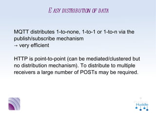 Easy distribution of data


MQTT distributes 1-to-none, 1-to-1 or 1-to-n
via the publish/subscribe mechanism
→ very efficient

HTTP is point-to-point (can be
mediated/clustered but no distribution
mechanism). To distribute to multiple receivers a
large number of POSTs may be required.
 