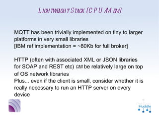 Lightweight Stack (CPU/Mem)


MQTT has been trivially implemented on tiny to
larger platforms in very small libraries
[IBM ref implementation = ~80Kb for full broker]

HTTP (often with associated XML or JSON
libraries for SOAP and REST etc) can be relatively
large on top of OS network libraries
Plus... even if the client is small, consider
whether it is really necessary to run an HTTP
server on every device
 