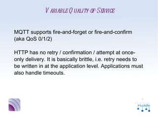 Variable Quality-of-Service


MQTT supports fire-and-forget or fire-and-
confirm (aka QoS 0/1/2)

HTTP has no retry / confirmation / attempt at
once-only delivery. It is basically brittle, i.e. retry
needs to be written in at the application level.
Applications must also handle timeouts.
 