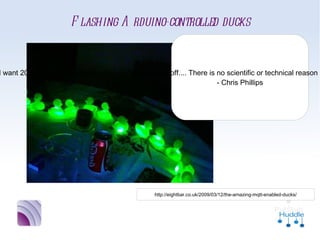 Flashing Arduino-controlled ducks
                                “Now, you may wonder why I
                              would want 20 rubber ducks to
                             flash when my phone goes off....
                             There is no scientific or technical
                             reason in itself. I just had a Mini
                              Cooper’s worth of rubber ducks
                               sitting around, unemployed.”
                                       - Chris Phillips




              http://eightbar.co.uk/2009/03/12/the-amazing-mqtt-enabled-ducks/
 