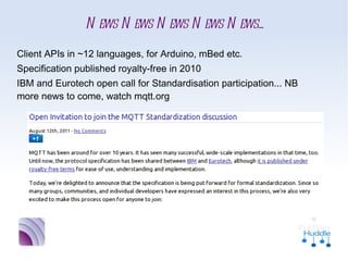 News News News News News...
■   Client APIs in ~12 languages, for Arduino, mBed etc.
■   Specification published royalty-free in 2010
■   IBM and Eurotech open call for Standardisation
    participation... NB more news to come, watch mqtt.org
 