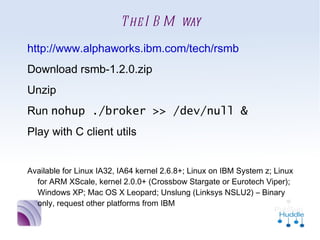 The IBM way
•
    http://www.alphaworks.ibm.com/tech/rsmb
•
    Download rsmb-1.2.0.zip
•
    Unzip
•
    Run nohup ./broker >> /dev/null &
•
    Play with C client utils

•
    Available for Linux IA32, IA64 kernel 2.6.8+; Linux on IBM
      System z; Linux for ARM XScale, kernel 2.0.0+ (Crossbow
      Stargate or Eurotech Viper); Windows XP; Mac OS X Leopard;
      Unslung (Linksys NSLU2) – Binary only, request other
      platforms from IBM
 