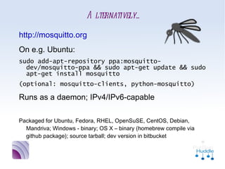 Alternatively...
•
    http://mosquitto.org
•
    On e.g. Ubuntu:
    sudo add-apt-repository ppa:mosquitto-
      dev/mosquitto-ppa && sudo apt-get update &&
      sudo apt-get install mosquitto
    (optional: mosquitto-clients, python-mosquitto)
•
    Runs as a daemon; IPv4/IPv6-capable

•
    Packaged for Ubuntu, Fedora, RHEL, OpenSuSE, CentOS, Debian,
      Mandriva; Windows - binary; OS X – binary (homebrew compile
      via github package); source tarball; dev version in bitbucket
 
