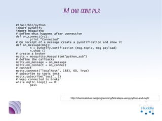 Moar code plz
#!/usr/bin/python
import pynotify
import mosquitto
# define what happens after connection
def on_connect(rc):
        print "Connected"
# On receipt of a message create a pynotification and show it
def on_message(msg):
        n = pynotify.Notification (msg.topic, msg.payload)
        n.show ()
# create a broker
mqttc = mosquitto.Mosquitto("python_sub")
# define the callbacks
mqttc.on_message = on_message
mqttc.on_connect = on_connect
# connect
mqttc.connect("localhost", 1883, 60, True)
# subscribe to topic test
mqttc.subscribe("test", 2)
# keep connected to broker
while mqttc.loop() == 0:
        pass



                           http://chemicaloliver.net/programming/first-steps-using-python-and-mqtt/
 