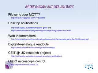 More random-but-cool schtuffs
•
    File sync over MQTT?
     http://mquin.livejournal.com/177855.html

•
    Desktop notifications
     http://ceit.uq.edu.au/content/mqtt-and-growl and
     http://chemicaloliver.net/programming/first-steps-using-python-and-mqtt/

•
    Web thermometers
     http://chemicaloliver.net/internet/mqtt-and-websocket-thermometer-using-the-html5-me

•
    Digital-to-analogue readouts
     http://chemicaloliver.net/arduino/mqtt-and-ammeters/

•
    CEIT @ UQ research projects
     http://ceit.uq.edu.au/content/messaging-protocol-applications

•
    LEGO microscope control
     http://eprints.soton.ac.uk/45432/
 