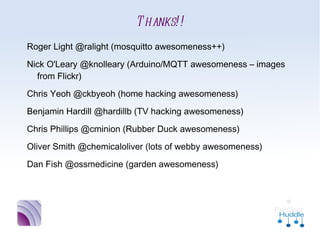 Thanks!!
•
    Roger Light @ralight (mosquitto awesomeness++)
•
    Nick O'Leary @knolleary (Arduino/MQTT awesomeness –
      images from Flickr)
•
    Chris Yeoh @ckbyeoh (home hacking awesomeness)
•
    Benjamin Hardill @hardillb (TV hacking awesomeness)
•
    Chris Phillips @cminion (Rubber Duck awesomeness)
•
    Oliver Smith @chemicaloliver (lots of webby awesomeness)
•
    Dan Fish @ossmedicine (garden awesomeness)
 