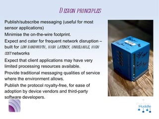 Design principles
■   Publish/subscribe messaging (useful for
    most sensor applications)
■   Minimise the on-the-wire footprint.
■   Expect and cater for frequent network
    disruption – built for low bandwidth, high
    latency, unreliable, high cost networks
■   Expect that client applications may have
    very limited processing resources available.
■   Provide traditional messaging qualities of
    service where the environment allows.
■   Publish the protocol royalty-free, for ease
    of adoption by device vendors and third-
    party software developers.
 