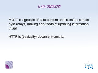 Data-centricity


MQTT is agnostic of data content and transfers
simple byte arrays, making drip-feeds of
updating information trivial.

HTTP is (basically) document-centric.
 