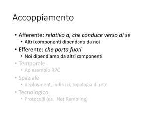 Accoppiamento
• Afferente: relativo a, che conduce verso di se
• Altri componenti dipendono da noi
• Efferente: che porta fuori
• Noi dipendiamo da altri componenti
• Temporale
• Ad esempio RPC
• Spaziale
• deployment, indirizzi, topologia di rete
• Tecnologico
• Protocolli (es. .Net Remoting)
 