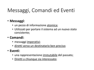 Messaggi, Comandi ed Eventi
• Messaggi:
• un pezzo di informazione atomica;
• Utilizzati per portare il sistema ad un nuovo stato
consistente;
• Comandi:
• messaggi imperativi;
• diretti verso un destinatario ben preciso;
• Eventi:
• una rappresentazione immutabile del passato;
• Diretti a chiunque sia interessato;
 