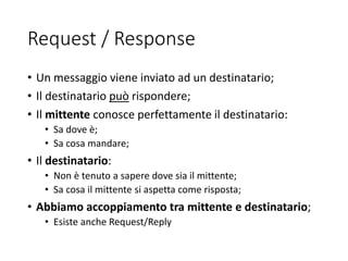 Request / Response
• Un messaggio viene inviato ad un destinatario;
• Il destinatario può rispondere;
• Il mittente conosce perfettamente il destinatario:
• Sa dove è;
• Sa cosa mandare;
• Il destinatario:
• Non è tenuto a sapere dove sia il mittente;
• Sa cosa il mittente si aspetta come risposta;
• Abbiamo accoppiamento tra mittente e destinatario;
• Esiste anche Request/Reply
 