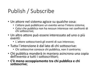 Publish / Subscribe
• Un attore nel sistema agisce su qualche cosa:
• L’attore può pubblicare un evento verso l’intero sistema;
• Colui che pubblica non ha nessun interesse nei confronti di
chi sottoscrive;
• Un altro attore può essere interessato ad uno o più
eventi:
• L`attore sottoscriverà gli eventi di suo interesse;
• Tutta l`intenzione è dal lato di chi sottoscrive:
• Chi sottoscrive conosce chi pubblica, non il contrario;
• Chi pubblica manderà in maniera asincrona una copia
dell’evento a tutti i sottoscrittori;
• C’è meno accoppiamento tra chi pubblica e chi
sottoscrive;
 
