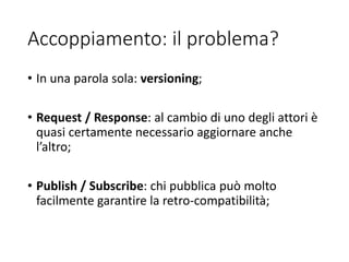 Accoppiamento: il problema?
• In una parola sola: versioning;
• Request / Response: al cambio di uno degli attori è
quasi certamente necessario aggiornare anche
l’altro;
• Publish / Subscribe: chi pubblica può molto
facilmente garantire la retro-compatibilità;
 