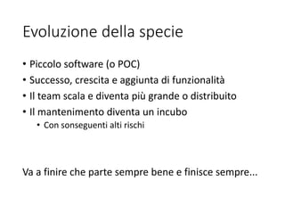 Evoluzione della specie
• Piccolo software (o POC)
• Successo, crescita e aggiunta di funzionalità
• Il team scala e diventa più grande o distribuito
• Il mantenimento diventa un incubo
• Con sonseguenti alti rischi
Va a finire che parte sempre bene e finisce sempre...
 