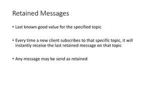 Retained Messages
• Last known good value for the specified topic
• Every time a new client subscribes to that specific topic, it will
instantly receive the last retained message on that topic
• Any message may be send as retained
 