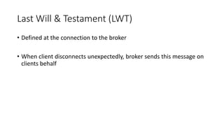 Last Will & Testament (LWT)
• Defined at the connection to the broker
• When client disconnects unexpectedly, broker sends this message on
clients behalf
 