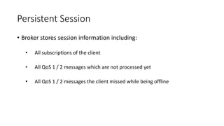 Persistent Session
• Broker stores session information including:
• All subscriptions of the client
• All QoS 1 / 2 messages which are not processed yet
• All QoS 1 / 2 messages the client missed while being offline
 