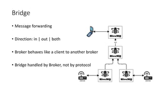 Bridge
• Message forwarding
• Direction: in | out | both
• Broker behaves like a client to another broker
• Bridge handled by Broker, not by protocol
 