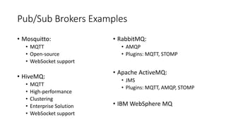 Pub/Sub Brokers Examples
• Mosquitto:
• MQTT
• Open-source
• WebSocket support
• HiveMQ:
• MQTT
• High-performance
• Clustering
• Enterprise Solution
• WebSocket support
• RabbitMQ:
• AMQP
• Plugins: MQTT, STOMP
• Apache ActiveMQ:
• JMS
• Plugins: MQTT, AMQP, STOMP
• IBM WebSphere MQ
 