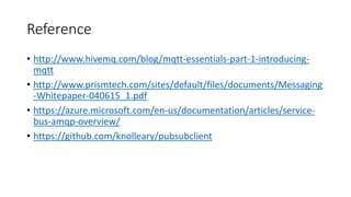 Reference
• http://www.hivemq.com/blog/mqtt-essentials-part-1-introducing-
mqtt
• http://www.prismtech.com/sites/default/files/documents/Messaging
-Whitepaper-040615_1.pdf
• https://azure.microsoft.com/en-us/documentation/articles/service-
bus-amqp-overview/
• https://github.com/knolleary/pubsubclient
 