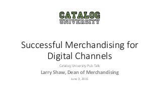 Successful Merchandising for
Digital Channels
Catalog University Pub Talk
Larry Shaw, Dean of Merchandising
June 3, 2015
 