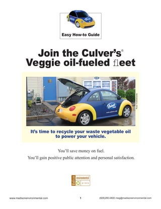 Easy How-to Guide




             Join the Culver’s                                          ®



           Veggie oil-fueled ﬂeet




                                                                                    Russ Trzebiatowski
               It’s time to recycle your waste vegetable oil
                           to power your vehicle.


                               You’ll save money on fuel.
             You’ll gain positive public attention and personal satisfaction.




www.madisonenvironmental.com                1          (608)280-0800 meg@madisonenvironmental.com
 