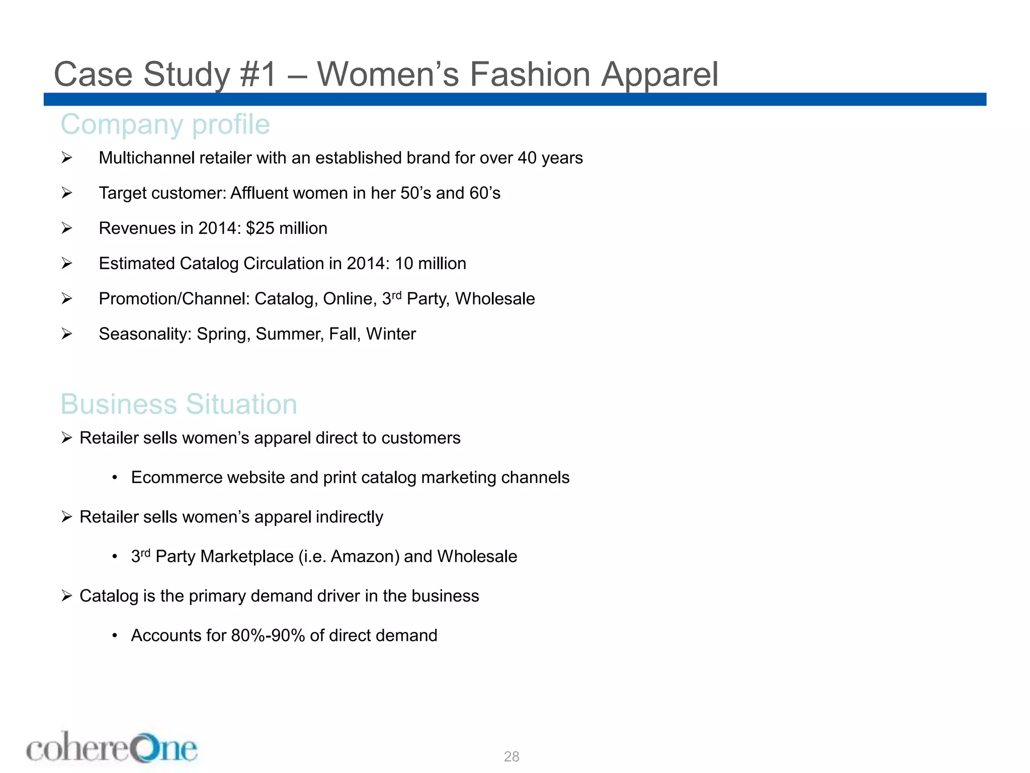 Case Study #1 – Women’s Fashion Apparel
28
Company profile
 Multichannel retailer with an established brand for over 40 years
 Target customer: Affluent women in her 50’s and 60’s
 Revenues in 2014: $25 million
 Estimated Catalog Circulation in 2014: 10 million
 Promotion/Channel: Catalog, Online, 3rd Party, Wholesale
 Seasonality: Spring, Summer, Fall, Winter
Business Situation
 Retailer sells women’s apparel direct to customers
• Ecommerce website and print catalog marketing channels
 Retailer sells women’s apparel indirectly
• 3rd Party Marketplace (i.e. Amazon) and Wholesale
 Catalog is the primary demand driver in the business
• Accounts for 80%-90% of direct demand
 