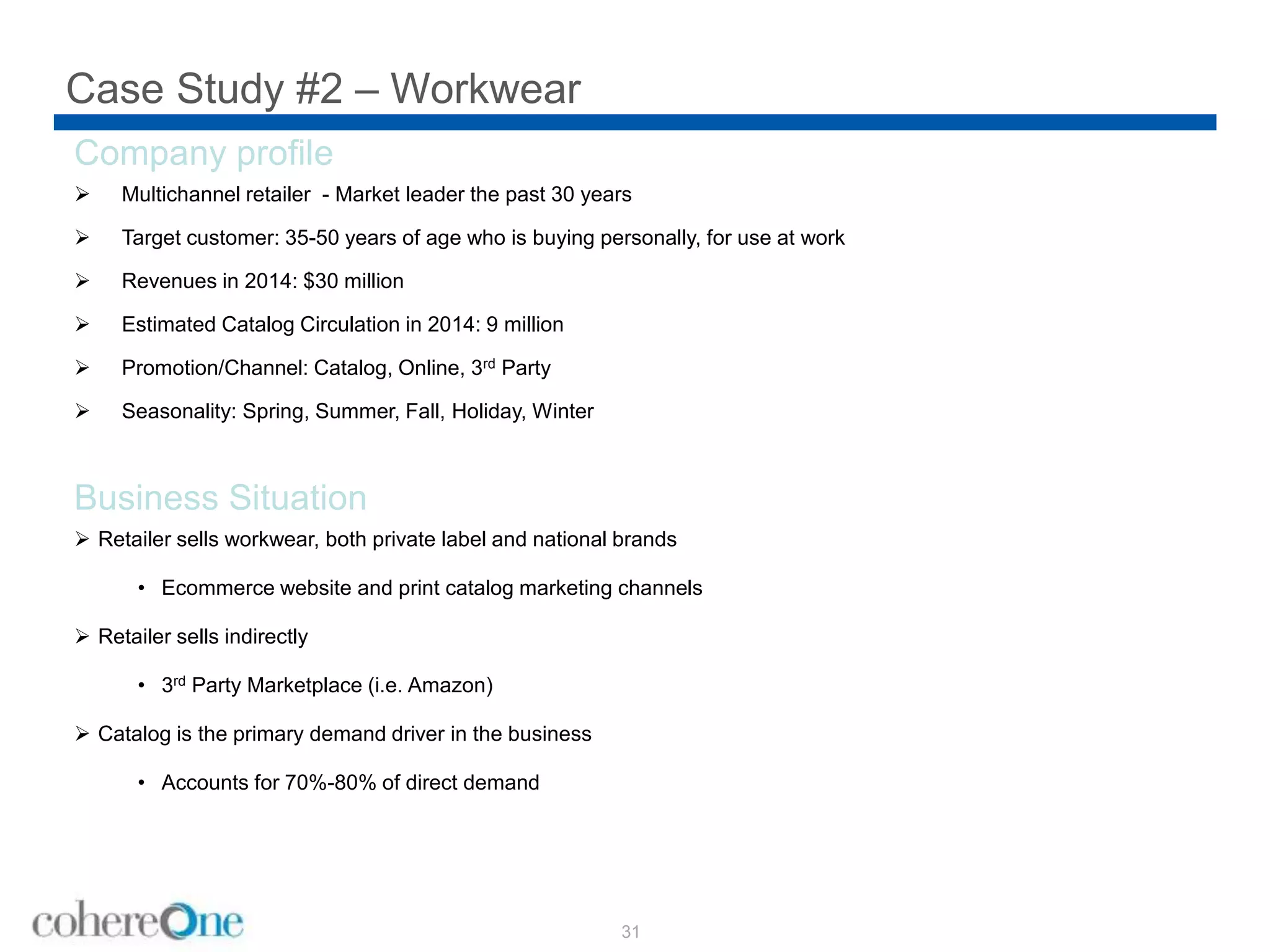 Case Study #2 – Workwear
31
Company profile
 Multichannel retailer - Market leader the past 30 years
 Target customer: 35-50 years of age who is buying personally, for use at work
 Revenues in 2014: $30 million
 Estimated Catalog Circulation in 2014: 9 million
 Promotion/Channel: Catalog, Online, 3rd Party
 Seasonality: Spring, Summer, Fall, Holiday, Winter
Business Situation
 Retailer sells workwear, both private label and national brands
• Ecommerce website and print catalog marketing channels
 Retailer sells indirectly
• 3rd Party Marketplace (i.e. Amazon)
 Catalog is the primary demand driver in the business
• Accounts for 70%-80% of direct demand
 