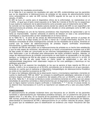 es de esperar los resultados encontrados.
En la Tabla No 4 se exponen los resultados del valor del APE, evidenciándose que los pacientes
que se les diagnóstico el Adenocarcinoma de próstata en las piezas de adenomectomía tenían
como antecedentes un valor de APE normal, 58,93% seguido de los que no se les realizó el
estudio, 27,68%.
El APE se tuvo en cuenta para el diagnóstico clínico de la enfermedad, no realizándose en el
27,68%, al igual que el tacto rectal expuesto en la Tabla No 4 donde el 95,5% fue no sospechoso
lo que explica la realización de la adenomectomía como proceder para el tratamiento de la HBP.
Se coincide con los reportes de múltiples autores donde los valores del APE no son específicos del
Adenocarcinoma de próstata, sino que puede estar elevado en otras patologías como la HBP y las
prostatitis.8, 18 - 20
El grado histológico es uno de los factores pronósticos más importantes de agresividad y por lo
tanto es imprescindible reportar utilizando el sistema de Gleason en base a las características
morfológicas y arquitecturales ya bien establecidas en el marco teórico.
En la Tabla No 5, la serie de las piezas de Adenomectomías se puede apreciar el puntaje de
Gleason menor de 4 (Bajo Grado) en 63,39% y menor de 7 (Grado Intermedio) 36,61%. En la
literatura consultada de otras investigaciones coincide con los resultados de la autora, teniendo en
cuenta que se tratan de adenocarcinomas de próstata órgano confinados encontrados
fortuitamente y grado histológico favorable.20 - 22
La relación del PIN de alto grado con el Adenocarcinoma de próstata es un hecho bien establecido
y que ha sido objeto de revisiones. Actualmente es un hecho universalmente aceptado que el NIP
de bajo grado no debe ser comunicado en los informes histopatológicos por la gran variabilidad
inter observador y por la dificultad para diferenciarlo del tejido prostático benigno. Además, el
riesgo de Adenocarcinoma de próstata concomitante en esta lesión es equiparable a la del tejido
benigno. La incidencia de PIN de alto grado en biopsias prostáticas oscila entre el 4 y el 8%. El
diagnóstico de PIN de alto grado tiene un cierto grado de subjetividad y por ello la
reproducibilidad diagnóstica inter observador mejora en los uros patólogos y disminuye en los
patólogos generales.23
En la Tabla No 6 se exponen los resultados en los que se aprecia el bajo reporte de PIN en el
estudio, 4,46% y la no presencia en el 95,54% coincidiendo con la literatura en el que coexisten,
teniendo en cuenta que al realizarse el diagnóstico histopatológico de Adenocarcinoma Prostático
se omite en los reportes la presencia de PIN. 20, 23, 24
En base a los hallazgos obtenidos de la observación macro y microscópica reportada y teniendo en
cuenta la clasificación TNM de 200225
se consigna la estadificación patológica valorando el tumor
primario órgano confinado con un predominio del estadio pT2a con un 84,82% y solo un 2.68%
de pT2b, Tabla No 7. Al revisar la literatura existe coincidencia teniendo en cuenta que son piezas
estudiadas de pacientes sometidos a Adenomectomías por el diagnóstico presuntivo de HBP por lo
que es lógico esperar tumores órgano confinado e incidentales.10, 18, 20
De las 14 piezas donde no
se observó foco macroscópico el 11,61% se reportaron con estadio pT1a y solo una pieza 0,89%
pT1b.
CONCLUSIONES
El adenocarcinoma de próstata incidental tiene una frecuencia de un 28.64% en los pacientes
sometidos a adenomectomía por hiperplasia prostática benigna, con un predominio del grupo de
edades entre 71 y 80 años. En la mayoría de los pacientes el tacto rectal fue no sospechoso y el
APE normal, predomino el bajo grado de diferenciación tumoral según la clasificación de Gleason,
observándose la coexistencia de PIN y adenocarcinoma en un número reducido de piezas. Según
los grupos que se establecen para la estatificación se evidencio una mayor frecuencia del tipo
pT1b.
 