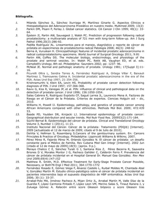 Bibliografía.
1. Milanés Sánchez JL, Sánchez Iturriaga M; Martínez Ginarte G. Aspectos Clínicos e
Histopatológicos del Adenocarcinoma Prostático en nuestro medio. Multimed 2009; 13(2)
2. Parkin DM, Pisani P, Ferlay J. Global cancer statistics. CA Cancer J Clin 1999; 49(1): 33-
64.
3. Epstein JI, Partin AW, Sauvageot J, Walsh PC. Prediction of progression following radical
prostatectomy: a multivariate analysis of 721 men with long-term follow-up. Am J Surg
Pathol 1996;20(3):286-92.
4. Padilla Rodríguez AL. Lineamientos para el manejo, diagnóstico y reporte de cáncer de
próstata en especímenes de prostatectomía radical Patología 2008; 46(3): 248-62
5. Berna A, Vuruskan H. Clinicopathologic features of incidental prostatic adenocarcinoma in
radical cystoprostatectomy specimens. World Journal of Surgical Oncology 2011; 9:81
6. Partin AW, Coffey DS. The molecular biology, endocrinology, and physiology of the
prostate and seminal vesicles. In: Walsh PC, Retik AB, Vaughan ED, et al. eds.
Campbell’s Urology. 8th ed. Philadelphia: Saunders 2002; pp: 1237- 96.
7. McNeal JE. Normal and pathologic anatomy of prostate. Urology 1981; 17[Suppl 3]:11-
16.
8. Picurelli Oltra L, Sendra Torres A, Fernández Rodríguez A, Ortega Villar F, Baixauli
Martinez J, Tramoyeres Celma A. Incidental prostatic adenocarcinoma in the era of the
PSA. Actas Urol Esp 1997; 21:354-356.
9. Krishnamurthi V, Klein EA, Levin HS. Probability of prostate cancer detection following
diagnosis of PIN. J Urol 1997; 157:366-368.
10. Raviv G, Kiss R, Vanegas JP, et al. PIN: influence of clinical and pathological data on the
detection of prostate cancer. J Urol 1996; 156:1050-1054.
11. Salas Cabrera R, Rodríguez Expósito CF, Sagué Larrea JL, Laurencio Mena A. Factores de
Riesgo en el Cáncer de la Próstata. Criterios de expertos. Ciencias Holguín oct – dic,
2010.
12. Williams H, Powell IJ. Epidemiology, pathology, and genetics of prostate cancer among
African Americans compared with other ethnicities. Methods Mol Biol. 2009; 472:439
53.
13. Baade PD, Youlden DR, Krnjacki LJ. International epidemiology of prostate cancer:
Geographical distribution and secular trends. Mol Nutr Food Res. 200953(2):171-184.
14. Súchil Bernal B. Epidemiología del cáncer de próstata. Clinical and Translational Oncology
Volume 3, Number 1 (2011), 11-21.
15. Instituto Nacional del Cáncer. Cáncer de la próstata: Tratamiento (PDQ®) [Internet].
2009 [actualizado el 12 de marzo de 2009; citado el 9 de Julio de 2010].
16. DeVita V, Hellman S, Rosemberg S.Cancers of the genitourinary system. En: Cancers
Principles & Practice of Oncology. Philadelphia: Lippincott Williams & Wilkins; 2007.
17. Pérez Pérez R, Fajardo Pérez M, Orlando González N. El cáncer de próstata: un desafío
constante para el Médico de Familia. Rev Cubana Med Gen Integr [Internet]. 2002 Jun
[citado el 12 de mayo de 2009];18(5): [aprox. 9 p.].
18. Merayo Chalico C E, Sánchez Turati G J, Santana Ríos Z, Pérez Becerra R, Saavedra
Briones D V, Morales Montor J G, Pacheco Gahbler C, Calderón Ferro F. Prevalencia del
cáncer de próstata incidental en el Hospital General Dr. Manuel Gea González. Rev Mex
Urol 2009;69(4):147-152
19. Matthew R. Smith, M.D. Effective Treatment for Early-Stage Prostate Cancer Possible,
Necessary, or Both?N Engl J Med 2011; 364:1770-1772
20. Fernández Rosado E, Gómez Veiga F, Álvarez Castelo L, Ruibal Moldes M, Chantada Abal
V, González Martín M. Estudio clínico-patológico sobre el cáncer de próstata incidental en
pacientes intervenidos bajo el supuesto diagnóstico de HBP sintomática. Actas Urol Esp
2006; 30 (1): 33-37.
21. Arrabal-Polo MA, Jiménez Pacheco A, Mijan Ortiz JL, Arrabal Martín M, Valle Díaz de la
Guardia F, López Carmona Pintado F, López Leon VM, Merino Salas S, Tinaut Ranera J, y
Zuluaga Gómez A. Relación entre score Gleason biópsico y score Gleason tras
 