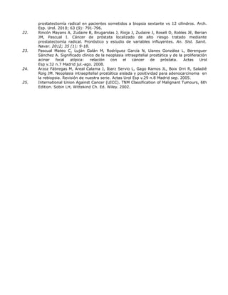 prostatectomía radical en pacientes sometidos a biopsia sextante vs 12 cilindros. Arch.
Esp. Urol. 2010; 63 (9): 791-796.
22. Rincón Mayans A, Zudaire B, Brugarolas J, Rioja J, Zudaire J, Rosell D, Robles JE, Berian
JM, Pascual I. Cáncer de próstata localizado de alto riesgo tratado mediante
prostatectomía radical. Pronóstico y estudio de variables influyentes. An. Sist. Sanit.
Navar. 2012; 35 (1): 9-18.
23. Pascual Mateo C, Luján Galán M, Rodríguez García N, Llanes González L, Berenguer
Sánchez A. Significado clínico de la neoplasia intraepitelial prostática y de la proliferación
acinar focal atípica: relación con el cáncer de próstata. Actas Urol
Esp v.32 n.7 Madrid jul.-ago. 2008.
24. Arzoz Fábregas M, Areal Calama J, Ibarz Servio L, Gago Ramos JL, Boix Orri R, Saladié
Roig JM. Neoplasia intraepitelial prostática aislada y positividad para adenocarcinoma en
la rebiopsia. Revisión de nuestra serie. Actas Urol Esp v.29 n.8 Madrid sep. 2005.
25. International Union Against Cancer (UICC). TNM Classification of Malignant Tumours, 6th
Edition. Sobin LH, Wittekind Ch. Ed. Wiley. 2002.
 