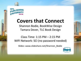 Covers that Connect
Shannon Bodie, BookWise Design
Tamara Dever, TLC Book Design
Class Time: 1:15 PM – 2:15 PM
WIFI Network: SCI (no password needed)
Slides: www.slideshare.net/Shannon_Bodie
 
